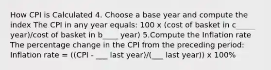 How CPI is Calculated 4. Choose a base year and compute the index The CPI in any year equals: 100 x (cost of basket in c_____ year)/cost of basket in b____ year) 5.Compute the Inflation rate The percentage change in the CPI from the preceding period: Inflation rate = ((CPI - ___ last year)/(___ last year)) x 100%