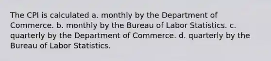 The CPI is calculated a. monthly by the Department of Commerce. b. monthly by the Bureau of Labor Statistics. c. quarterly by the Department of Commerce. d. quarterly by the Bureau of Labor Statistics.