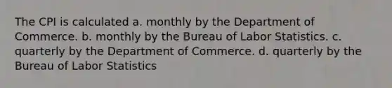 The CPI is calculated a. monthly by the Department of Commerce. b. monthly by the Bureau of Labor Statistics. c. quarterly by the Department of Commerce. d. quarterly by the Bureau of Labor Statistics