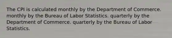 The CPI is calculated monthly by the Department of Commerce. monthly by the Bureau of Labor Statistics. quarterly by the Department of Commerce. quarterly by the Bureau of Labor Statistics.