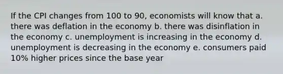 If the CPI changes from 100 to 90, economists will know that a. there was deflation in the economy b. there was disinflation in the economy c. unemployment is increasing in the economy d. unemployment is decreasing in the economy e. consumers paid 10% higher prices since the base year