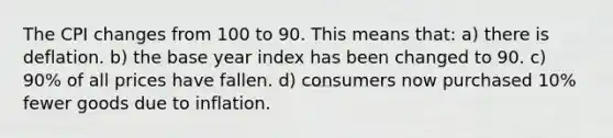 The CPI changes from 100 to 90. This means that: a) there is deflation. b) the base year index has been changed to 90. c) 90% of all prices have fallen. d) consumers now purchased 10% fewer goods due to inflation.