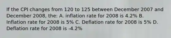 If the CPI changes from 120 to 125 between December 2007 and December 2008, the: A. inflation rate for 2008 is 4.2% B. Inflation rate for 2008 is 5% C. Deflation rate for 2008 is 5% D. Deflation rate for 2008 is -4.2%