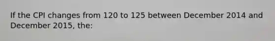 If the CPI changes from 120 to 125 between December 2014 and December 2015, the: