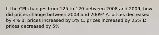 If the CPI changes from 125 to 120 between 2008 and 2009, how did prices change between 2008 and 2009? A. prices decreased by 4% B. prices increased by 5% C. prices increased by 25% D. prices decreased by 5%