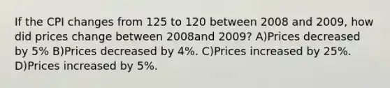 If the CPI changes from 125 to 120 between 2008 and 2009, how did prices change between 2008and 2009? A)Prices decreased by 5% B)Prices decreased by 4%. C)Prices increased by 25%. D)Prices increased by 5%.