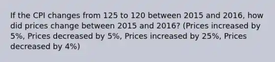 If the CPI changes from 125 to 120 between 2015 and 2016, how did prices change between 2015 and 2016? (Prices increased by 5%, Prices decreased by 5%, Prices increased by 25%, Prices decreased by 4%)