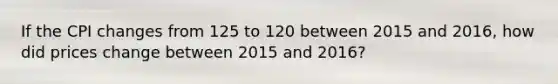 If the CPI changes from 125 to 120 between 2015 and​ 2016, how did prices change between 2015 and​ 2016?