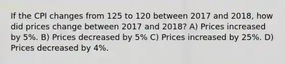 If the CPI changes from 125 to 120 between 2017 and 2018, how did prices change between 2017 and 2018? A) Prices increased by 5%. B) Prices decreased by 5% C) Prices increased by 25%. D) Prices decreased by 4%.