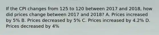 If the CPI changes from 125 to 120 between 2017 and 2018, how did prices change between 2017 and 2018? A. Prices increased by 5% B. Prices decreased by 5% C. Prices increased by 4.2% D. Prices decreased by 4%