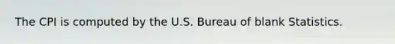 The CPI is computed by the U.S. Bureau of blank Statistics.