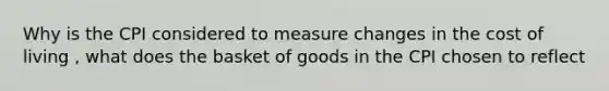 Why is the CPI considered to measure changes in the cost of living , what does the basket of goods in the CPI chosen to reflect