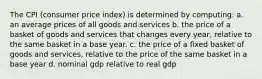 The CPI (consumer price index) is determined by computing: a. an average prices of all goods and services b. the price of a basket of goods and services that changes every year, relative to the same basket in a base year. c. the price of a fixed basket of goods and services, relative to the price of the same basket in a base year d. nominal gdp relative to real gdp