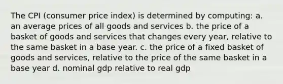 The CPI (consumer price index) is determined by computing: a. an average prices of all goods and services b. the price of a basket of goods and services that changes every year, relative to the same basket in a base year. c. the price of a fixed basket of goods and services, relative to the price of the same basket in a base year d. nominal gdp relative to real gdp