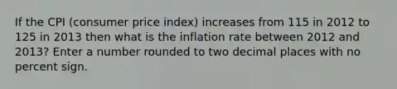 If the CPI (<a href='https://www.questionai.com/knowledge/kKRF899Ngu-consumer-price-index' class='anchor-knowledge'>consumer price index</a>) increases from 115 in 2012 to 125 in 2013 then what is the inflation rate between 2012 and 2013? Enter a number rounded to two decimal places with no percent sign.