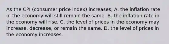 As the CPI​ (consumer price​ index) increases, A. the inflation rate in the economy will still remain the same. B. the inflation rate in the economy will rise. C. the level of prices in the economy may​ increase, decrease, or remain the same. D. the level of prices in the economy increases.