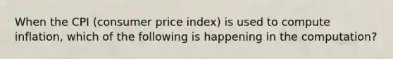 When the CPI (consumer price index) is used to compute inflation, which of the following is happening in the computation?