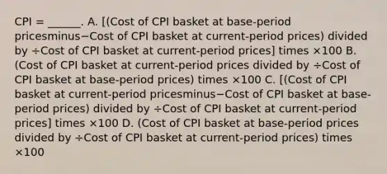 CPI​ = ______. A. ​[(Cost of CPI basket at​ base-period pricesminus−Cost of CPI basket at​ current-period ​prices) divided by ÷Cost of CPI basket at​ current-period ​prices] times ×100 B. ​(Cost of CPI basket at​ current-period prices divided by ÷Cost of CPI basket at​ base-period ​prices) times ×100 C. ​[(Cost of CPI basket at​ current-period pricesminus−Cost of CPI basket at​ base-period ​prices) divided by ÷Cost of CPI basket at​ current-period ​prices] times ×100 D. ​(Cost of CPI basket at​ base-period prices divided by ÷Cost of CPI basket at​ current-period ​prices) times ×100