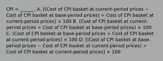 CPI​ = ______. A. [(Cost of CPI basket at​ current-period prices − Cost of CPI basket at​ base-period ​prices) ÷ Cost of CPI basket at​ current-period ​prices] × 100 B. ​(Cost of CPI basket at​ current-period prices ÷ Cost of CPI basket at​ base-period ​prices) × 100 C. ​(Cost of CPI basket at​ base-period prices ÷ Cost of CPI basket at​ current-period ​prices) × 100 D. ​[(Cost of CPI basket at​ base-period prices − Cost of CPI basket at​ current-period ​prices) ÷ Cost of CPI basket at​ current-period ​prices] × 100