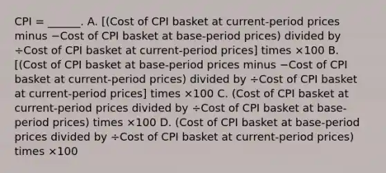 CPI​ = ______. A. ​[(Cost of CPI basket at​ current-period prices minus −Cost of CPI basket at​ base-period ​prices) divided by ÷Cost of CPI basket at​ current-period ​prices] times ×100 B. ​[(Cost of CPI basket at​ base-period prices minus −Cost of CPI basket at​ current-period ​prices) divided by ÷Cost of CPI basket at​ current-period ​prices] times ×100 C. ​(Cost of CPI basket at​ current-period prices divided by ÷Cost of CPI basket at​ base-period ​prices) times ×100 D. ​(Cost of CPI basket at​ base-period prices divided by ÷Cost of CPI basket at​ current-period ​prices) times ×100