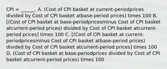 CPI​ = ______. A. ​(Cost of CPI basket at​ current-periodprices divided by Cost of CPI basket at​base-period ​prices) times 100 B. ​[(Cost of CPI basket at​ base-periodpricesminus Cost of CPI basket at​current-period ​prices) divided by Cost of CPI basket at​current-period ​prices] times 100 C. ​[(Cost of CPI basket at​ current-periodpricesminus Cost of CPI basket at​base-period ​prices) divided by Cost of CPI basket at​current-period ​prices] times 100 D. ​(Cost of CPI basket at​ base-periodprices divided by Cost of CPI basket at​current-period ​prices) times 100