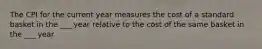 The CPI for the current year measures the cost of a standard basket in the ___ year relative to the cost of the same basket in the ___ year