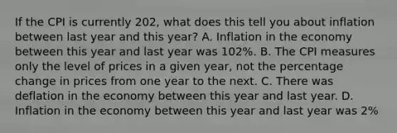 If the CPI is currently​ 202, what does this tell you about inflation between last year and this​ year? A. Inflation in the economy between this year and last year was​ 102%. B. The CPI measures only the level of prices in a given​ year, not the percentage change in prices from one year to the next. C. There was deflation in the economy between this year and last year. D. Inflation in the economy between this year and last year was​ 2%