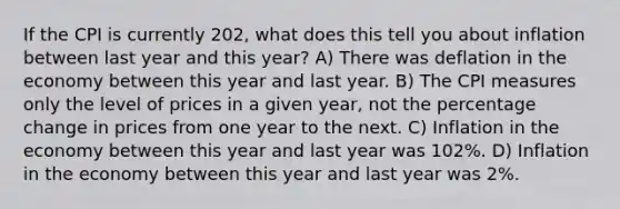 If the CPI is currently 202, what does this tell you about inflation between last year and this year? A) There was deflation in the economy between this year and last year. B) The CPI measures only the level of prices in a given year, not the percentage change in prices from one year to the next. C) Inflation in the economy between this year and last year was 102%. D) Inflation in the economy between this year and last year was 2%.