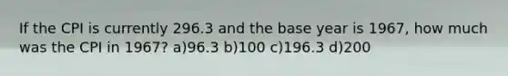 If the CPI is currently 296.3 and the base year is 1967, how much was the CPI in 1967? a)96.3 b)100 c)196.3 d)200