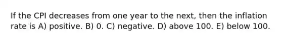 If the CPI decreases from one year to the next, then the inflation rate is A) positive. B) 0. C) negative. D) above 100. E) below 100.
