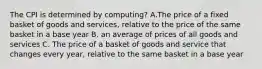 The CPI is determined by computing? A.The price of a fixed basket of goods and services, relative to the price of the same basket in a base year B. an average of prices of all goods and services C. The price of a basket of goods and service that changes every year, relative to the same basket in a base year