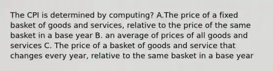 The CPI is determined by computing? A.The price of a fixed basket of goods and services, relative to the price of the same basket in a base year B. an average of prices of all goods and services C. The price of a basket of goods and service that changes every year, relative to the same basket in a base year