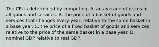 The CPI is determined by computing: A. an average of prices of all goods and services. B. the price of a basket of goods and services that changes every year, relative to the same basket in a base year. C. the price of a fixed basket of goods and services, relative to the price of the same basket in a base year. D. nominal GDP relative to real GDP.