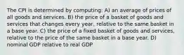 The CPI is determined by computing: A) an average of prices of all goods and services. B) the price of a basket of goods and services that changes every year, relative to the same basket in a base year. C) the price of a fixed basket of goods and services, relative to the price of the same basket in a base year. D) nominal GDP relative to real GDP