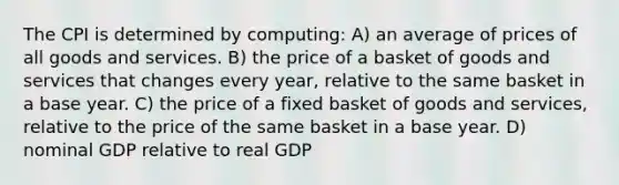 The CPI is determined by computing: A) an average of prices of all goods and services. B) the price of a basket of goods and services that changes every year, relative to the same basket in a base year. C) the price of a fixed basket of goods and services, relative to the price of the same basket in a base year. D) nominal GDP relative to real GDP