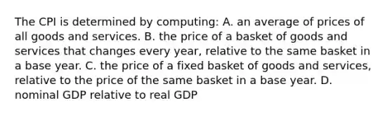 The CPI is determined by computing: A. an average of prices of all goods and services. B. the price of a basket of goods and services that changes every year, relative to the same basket in a base year. C. the price of a fixed basket of goods and services, relative to the price of the same basket in a base year. D. nominal GDP relative to real GDP