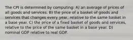 The CPI is determined by computing: A) an average of prices of all goods and services. B) the price of a basket of goods and services that changes every year, relative to the same basket in a base year. C) the price of a fixed basket of goods and services, relative to the price of the same basket in a base year. D) nominal GDP relative to real GDP.