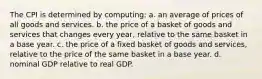 The CPI is determined by computing: a. an average of prices of all goods and services. b. the price of a basket of goods and services that changes every year, relative to the same basket in a base year. c. the price of a fixed basket of goods and services, relative to the price of the same basket in a base year. d. nominal GDP relative to real GDP.