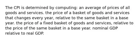 The CPI is determined by computing: an average of prices of all goods and services. the price of a basket of goods and services that changes every year, relative to the same basket in a base year. the price of a fixed basket of goods and services, relative to the price of the same basket in a base year. nominal GDP relative to real GDP.