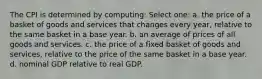 The CPI is determined by computing: Select one: a. the price of a basket of goods and services that changes every year, relative to the same basket in a base year. b. an average of prices of all goods and services. c. the price of a fixed basket of goods and services, relative to the price of the same basket in a base year. d. nominal GDP relative to real GDP.