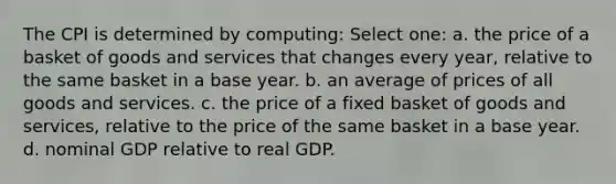 The CPI is determined by computing: Select one: a. the price of a basket of goods and services that changes every year, relative to the same basket in a base year. b. an average of prices of all goods and services. c. the price of a fixed basket of goods and services, relative to the price of the same basket in a base year. d. nominal GDP relative to real GDP.