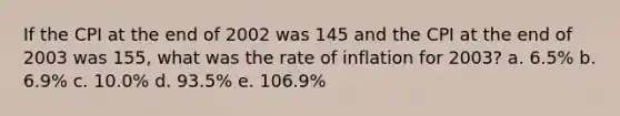 If the CPI at the end of 2002 was 145 and the CPI at the end of 2003 was 155, what was the rate of inflation for 2003? a. 6.5% b. 6.9% c. 10.0% d. 93.5% e. 106.9%