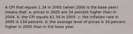 A CPI that equals 1.34 in 2005 (when 2000 is the base year) means that: a. prices in 2005 are 34 percent higher than in 2004. b. the CPI equals 1.34 in 2005. c. the inflation rate in 2005 is 134 percent. d. the average level of prices is 34 percent higher in 2005 than in the base year.