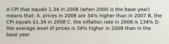 A CPI that equals 1.34 in 2008 (when 2000 is the base year) means that: A. prices in 2008 are 34% higher than in 2007 B. the CPI equals 1.34 in 2008 C. the inflation rate in 2008 is 134% D. the average level of prices is 34% higher in 2008 than in the base year