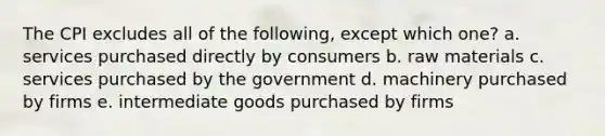 The CPI excludes all of the following, except which one? a. services purchased directly by consumers b. raw materials c. services purchased by the government d. machinery purchased by firms e. intermediate goods purchased by firms