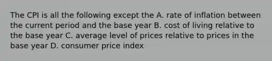 The CPI is all the following except the A. rate of inflation between the current period and the base year B. cost of living relative to the base year C. average level of prices relative to prices in the base year D. consumer price index