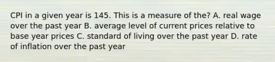 CPI in a given year is 145. This is a measure of the? A. real wage over the past year B. average level of current prices relative to base year prices C. standard of living over the past year D. rate of inflation over the past year