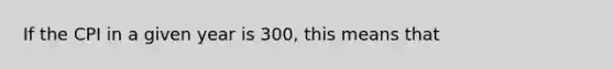 If the CPI in a given year is 300, this means that