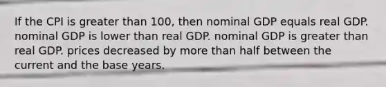 If the CPI is greater than 100, then nominal GDP equals real GDP. nominal GDP is lower than real GDP. nominal GDP is greater than real GDP. prices decreased by more than half between the current and the base years.