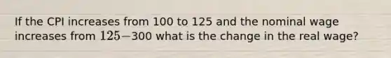 If the CPI increases from 100 to 125 and the nominal wage increases from 125-300 what is the change in the real wage?